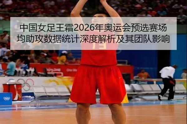 中国女足王霜2026年奥运会预选赛场均助攻数据统计深度解析及其团队影响